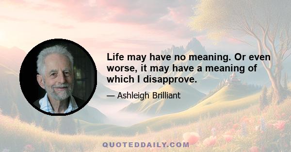 Life may have no meaning. Or even worse, it may have a meaning of which I disapprove.