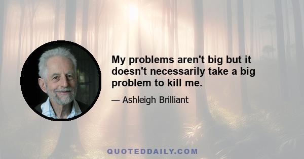 My problems aren't big but it doesn't necessarily take a big problem to kill me.