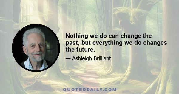 Nothing we do can change the past, but everything we do changes the future.