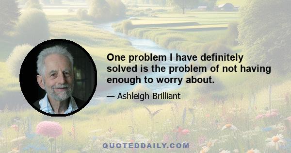 One problem I have definitely solved is the problem of not having enough to worry about.