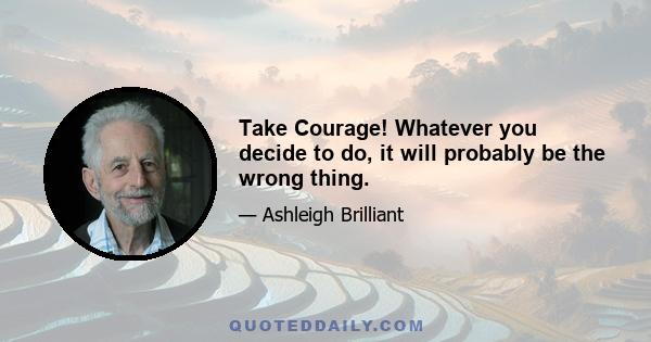 Take Courage! Whatever you decide to do, it will probably be the wrong thing.