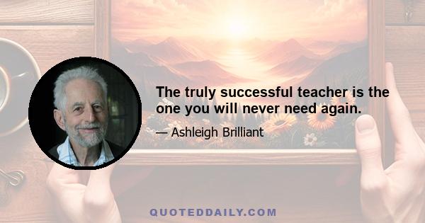 The truly successful teacher is the one you will never need again.