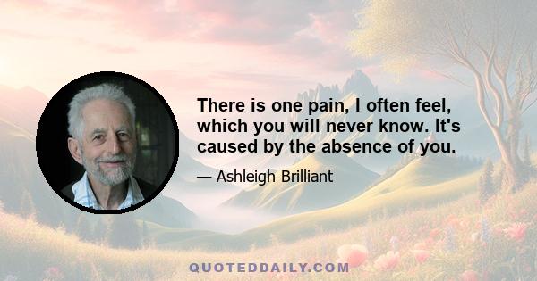 There is one pain, I often feel, which you will never know. It's caused by the absence of you.