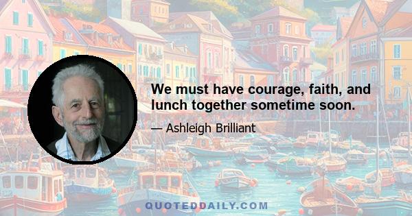 We must have courage, faith, and lunch together sometime soon.