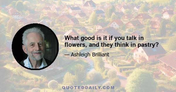 What good is it if you talk in flowers, and they think in pastry?