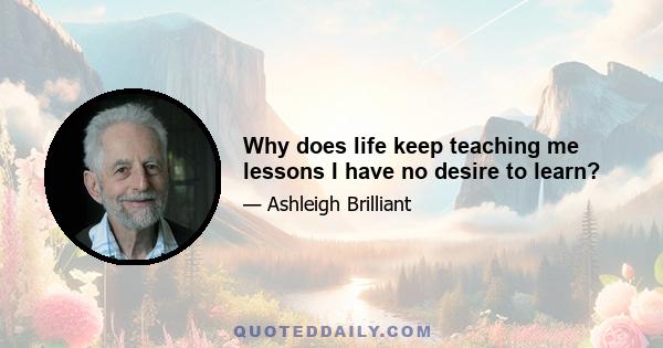 Why does life keep teaching me lessons I have no desire to learn?