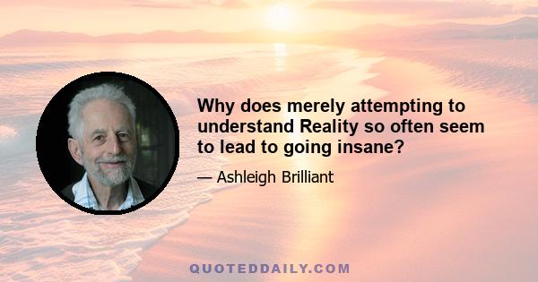 Why does merely attempting to understand Reality so often seem to lead to going insane?