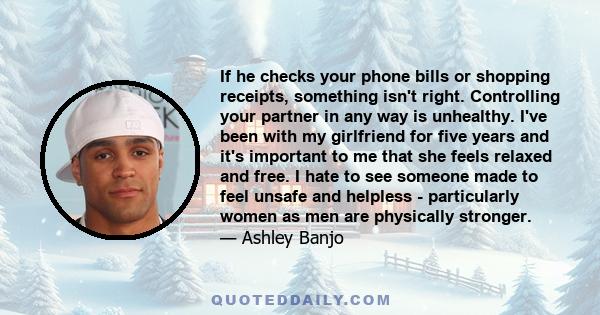 If he checks your phone bills or shopping receipts, something isn't right. Controlling your partner in any way is unhealthy. I've been with my girlfriend for five years and it's important to me that she feels relaxed