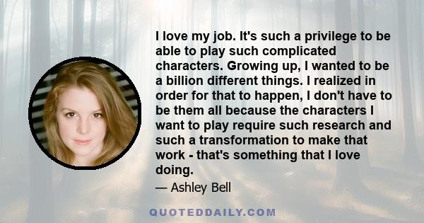 I love my job. It's such a privilege to be able to play such complicated characters. Growing up, I wanted to be a billion different things. I realized in order for that to happen, I don't have to be them all because the 