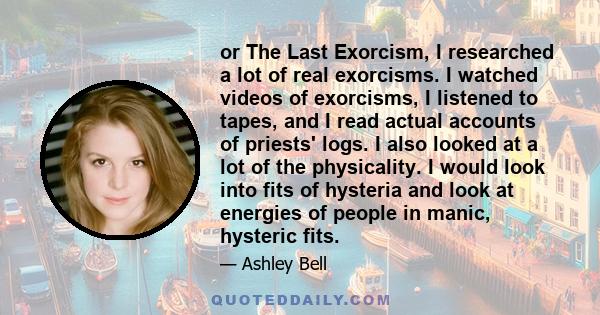 or The Last Exorcism, I researched a lot of real exorcisms. I watched videos of exorcisms, I listened to tapes, and I read actual accounts of priests' logs. I also looked at a lot of the physicality. I would look into