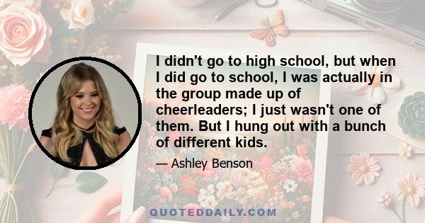 I didn't go to high school, but when I did go to school, I was actually in the group made up of cheerleaders; I just wasn't one of them. But I hung out with a bunch of different kids.