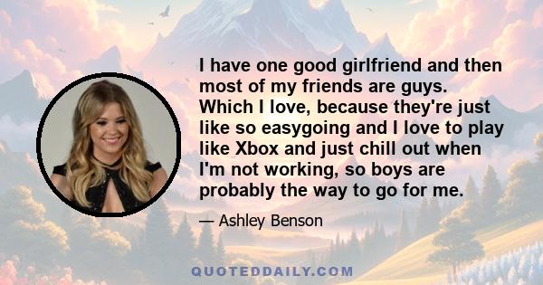 I have one good girlfriend and then most of my friends are guys. Which I love, because they're just like so easygoing and I love to play like Xbox and just chill out when I'm not working, so boys are probably the way to 