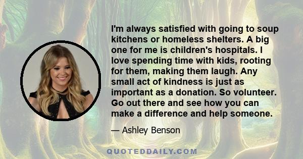 I'm always satisfied with going to soup kitchens or homeless shelters. A big one for me is children's hospitals. I love spending time with kids, rooting for them, making them laugh. Any small act of kindness is just as