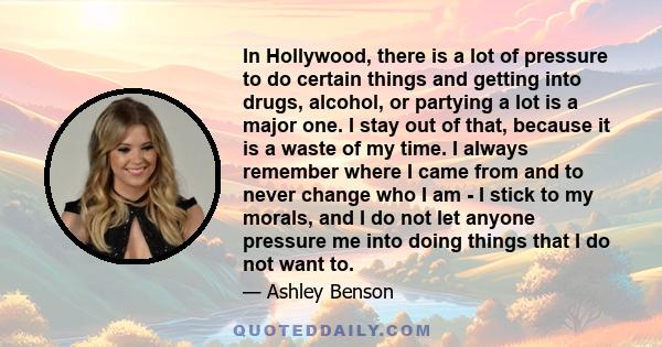 In Hollywood, there is a lot of pressure to do certain things and getting into drugs, alcohol, or partying a lot is a major one. I stay out of that, because it is a waste of my time. I always remember where I came from