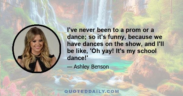 I've never been to a prom or a dance; so it's funny, because we have dances on the show, and I'll be like, 'Oh yay! It's my school dance!'