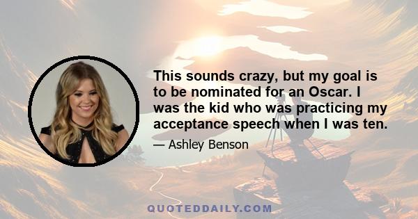 This sounds crazy, but my goal is to be nominated for an Oscar. I was the kid who was practicing my acceptance speech when I was ten.