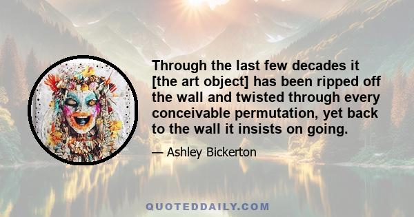 Through the last few decades it [the art object] has been ripped off the wall and twisted through every conceivable permutation, yet back to the wall it insists on going.