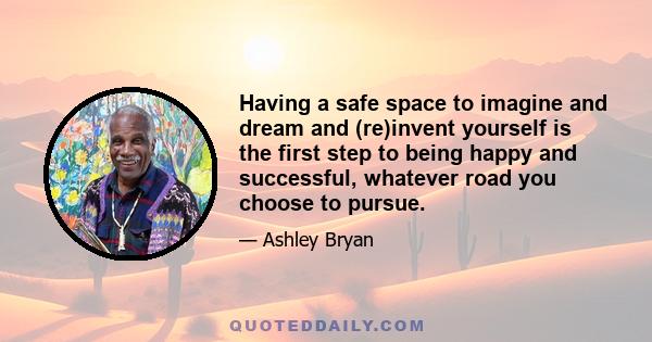 Having a safe space to imagine and dream and (re)invent yourself is the first step to being happy and successful, whatever road you choose to pursue.