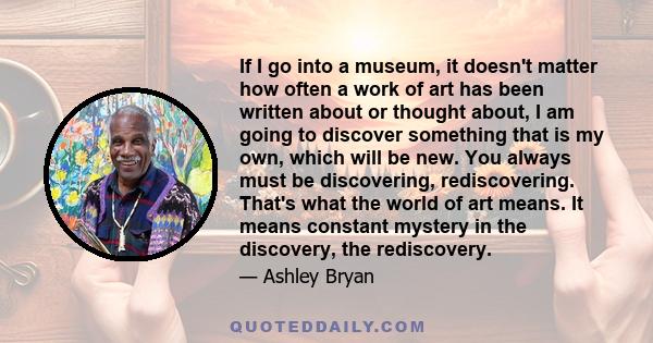 If I go into a museum, it doesn't matter how often a work of art has been written about or thought about, I am going to discover something that is my own, which will be new. You always must be discovering,