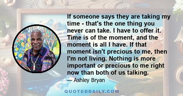 If someone says they are taking my time - that's the one thing you never can take. I have to offer it. Time is of the moment, and the moment is all I have. If that moment isn't precious to me, then I'm not living.