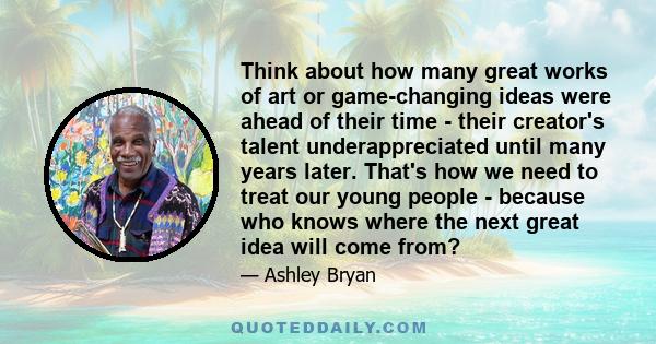 Think about how many great works of art or game-changing ideas were ahead of their time - their creator's talent underappreciated until many years later. That's how we need to treat our young people - because who knows