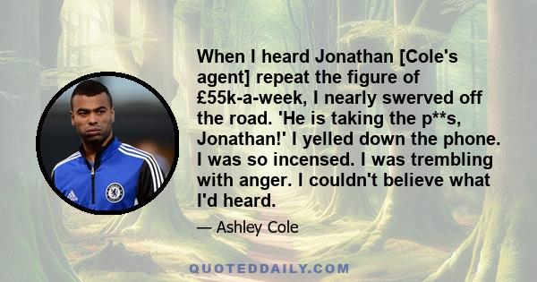 When I heard Jonathan [Cole's agent] repeat the figure of £55k-a-week, I nearly swerved off the road. 'He is taking the p**s, Jonathan!' I yelled down the phone. I was so incensed. I was trembling with anger. I couldn't 