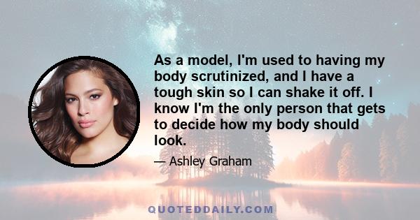 As a model, I'm used to having my body scrutinized, and I have a tough skin so I can shake it off. I know I'm the only person that gets to decide how my body should look.