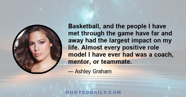 Basketball, and the people I have met through the game have far and away had the largest impact on my life. Almost every positive role model I have ever had was a coach, mentor, or teammate.