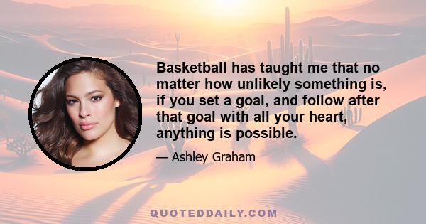 Basketball has taught me that no matter how unlikely something is, if you set a goal, and follow after that goal with all your heart, anything is possible.