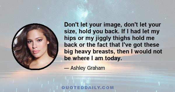 Don't let your image, don't let your size, hold you back. If I had let my hips or my jiggly thighs hold me back or the fact that I've got these big heavy breasts, then I would not be where I am today.