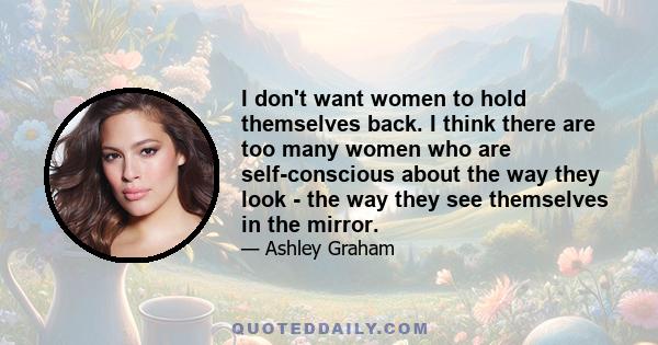 I don't want women to hold themselves back. I think there are too many women who are self-conscious about the way they look - the way they see themselves in the mirror.