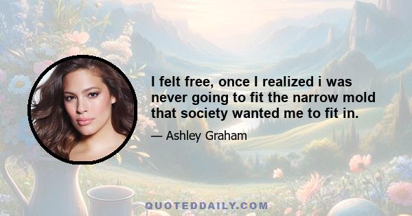 I felt free, once I realized i was never going to fit the narrow mold that society wanted me to fit in.