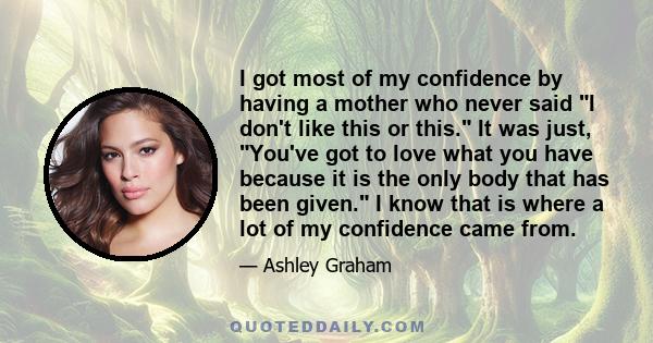 I got most of my confidence by having a mother who never said I don't like this or this. It was just, You've got to love what you have because it is the only body that has been given. I know that is where a lot of my