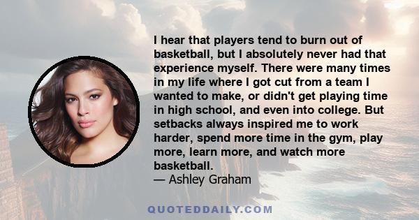 I hear that players tend to burn out of basketball, but I absolutely never had that experience myself. There were many times in my life where I got cut from a team I wanted to make, or didn't get playing time in high