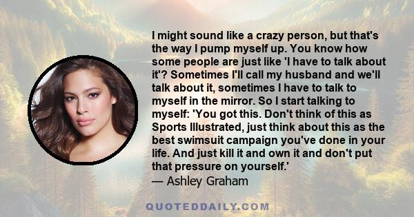 I might sound like a crazy person, but that's the way I pump myself up. You know how some people are just like 'I have to talk about it'? Sometimes I'll call my husband and we'll talk about it, sometimes I have to talk