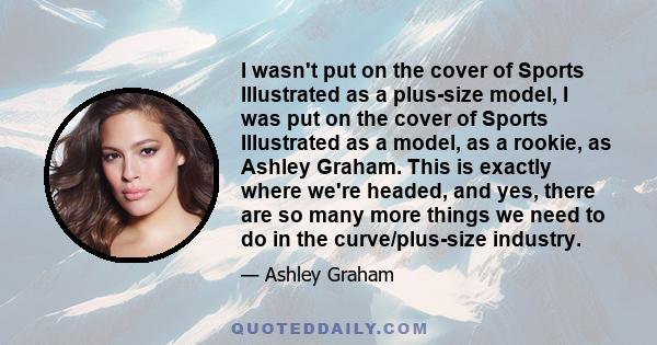 I wasn't put on the cover of Sports Illustrated as a plus-size model, I was put on the cover of Sports Illustrated as a model, as a rookie, as Ashley Graham. This is exactly where we're headed, and yes, there are so