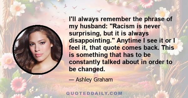 I'll always remember the phrase of my husband: Racism is never surprising, but it is always disappointing. Anytime I see it or I feel it, that quote comes back. This is something that has to be constantly talked about