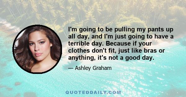 I'm going to be pulling my pants up all day, and I'm just going to have a terrible day. Because if your clothes don't fit, just like bras or anything, it's not a good day.