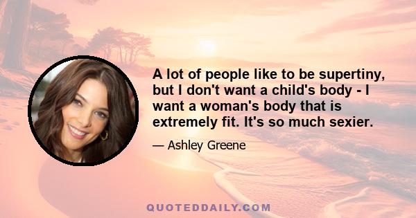 A lot of people like to be supertiny, but I don't want a child's body - I want a woman's body that is extremely fit. It's so much sexier.