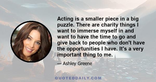 Acting is a smaller piece in a big puzzle. There are charity things I want to immerse myself in and want to have the time to go and give back to people who don't have the opportunities I have. It's a very important