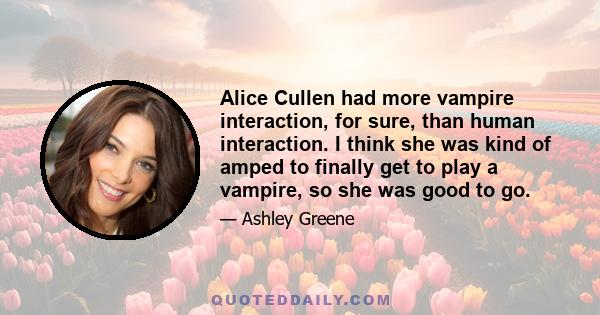 Alice Cullen had more vampire interaction, for sure, than human interaction. I think she was kind of amped to finally get to play a vampire, so she was good to go.