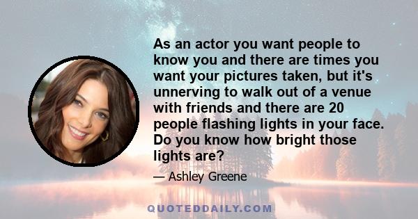 As an actor you want people to know you and there are times you want your pictures taken, but it's unnerving to walk out of a venue with friends and there are 20 people flashing lights in your face. Do you know how