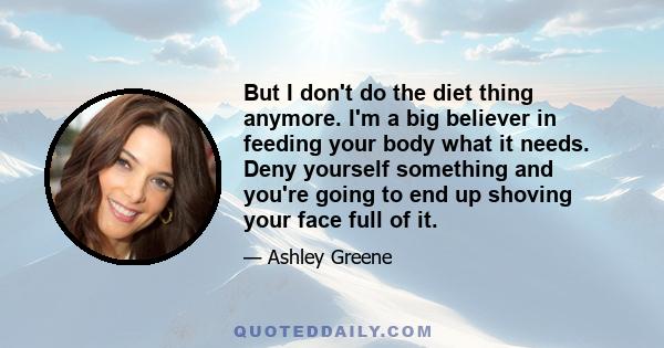 But I don't do the diet thing anymore. I'm a big believer in feeding your body what it needs. Deny yourself something and you're going to end up shoving your face full of it.