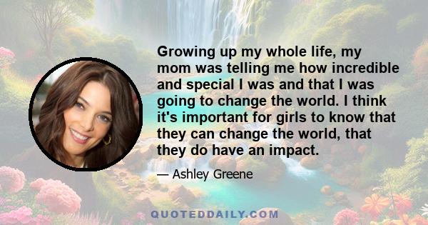 Growing up my whole life, my mom was telling me how incredible and special I was and that I was going to change the world. I think it's important for girls to know that they can change the world, that they do have an