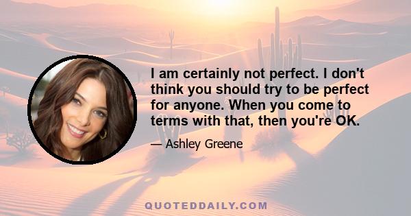 I am certainly not perfect. I don't think you should try to be perfect for anyone. When you come to terms with that, then you're OK.