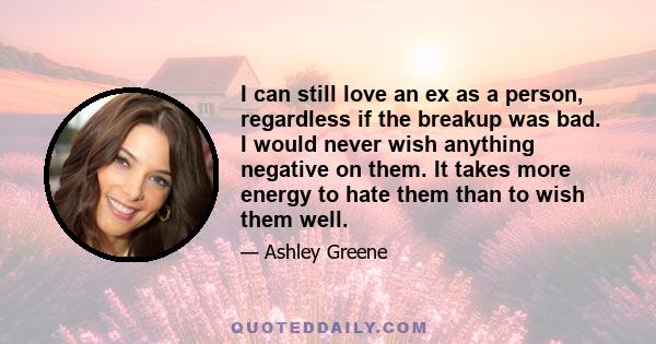 I can still love an ex as a person, regardless if the breakup was bad. I would never wish anything negative on them. It takes more energy to hate them than to wish them well.