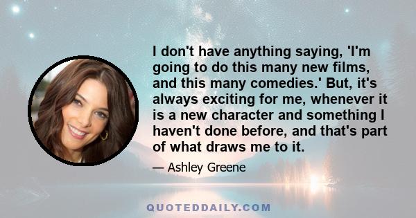 I don't have anything saying, 'I'm going to do this many new films, and this many comedies.' But, it's always exciting for me, whenever it is a new character and something I haven't done before, and that's part of what