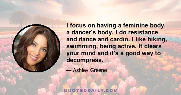 I focus on having a feminine body, a dancer's body. I do resistance and dance and cardio. I like hiking, swimming, being active. It clears your mind and it's a good way to decompress.