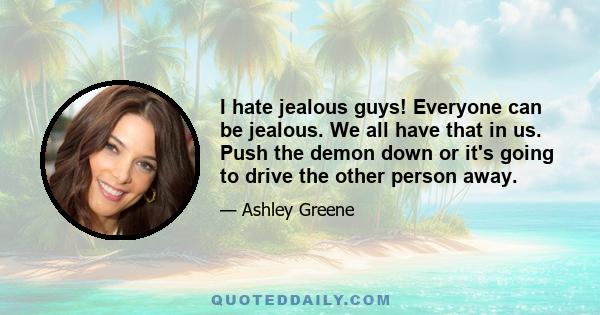 I hate jealous guys! Everyone can be jealous. We all have that in us. Push the demon down or it's going to drive the other person away.