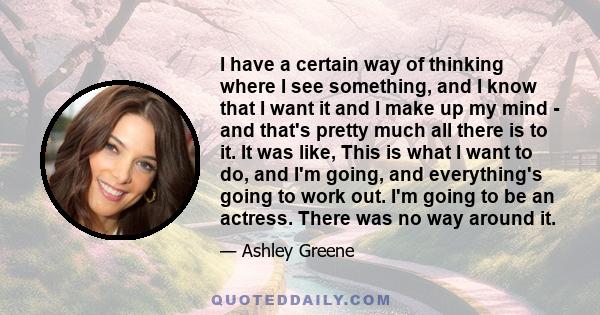 I have a certain way of thinking where I see something, and I know that I want it and I make up my mind - and that's pretty much all there is to it. It was like, This is what I want to do, and I'm going, and